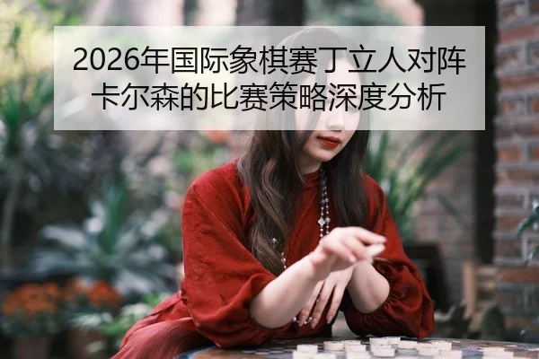 2026年国际象棋赛丁立人对阵卡尔森的比赛策略深度分析