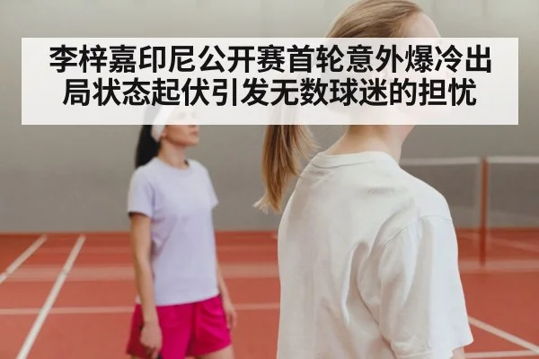李梓嘉印尼公开赛首轮意外爆冷出局状态起伏引发无数球迷的担忧